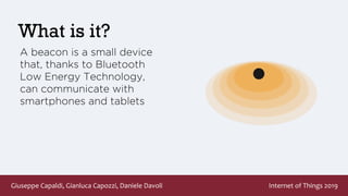 Giuseppe Capaldi, Gianluca Capozzi, Daniele Davoli Internet of Things 2019
What is it?
A beacon is a small device
that, thanks to Bluetooth
Low Energy Technology,
can communicate with
smartphones and tablets
 