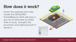 Giuseppe Capaldi, Gianluca Capozzi, Daniele Davoli Internet of Things 2019
How does it work?
Given the parking lots map,
install the SENSORO
SmartBeacon-4AA devices in
any lot to estimate its state:
free or busy, thought the
proximity and lighting built-in
sensors
 