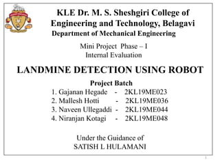 1
KLE Dr. M. S. Sheshgiri College of
Engineering and Technology, Belagavi
Department of Mechanical Engineering
Mini Project Phase – I
Internal Evaluation
LANDMINE DETECTION USING ROBOT
Under the Guidance of
SATISH L HULAMANI
Project Batch
1. Gajanan Hegade - 2KL19ME023
2. Mallesh Hotti - 2KL19ME036
3. Naveen Ullegaddi - 2KL19ME044
4. Niranjan Kotagi - 2KL19ME048
 