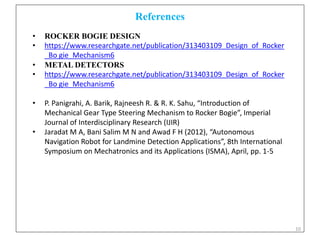 10
References
• ROCKER BOGIE DESIGN
• https://www.researchgate.net/publication/313403109_Design_of_Rocker
_Bo gie_Mechanism6
• METAL DETECTORS
• https://www.researchgate.net/publication/313403109_Design_of_Rocker
_Bo gie_Mechanism6
• P. Panigrahi, A. Barik, Rajneesh R. & R. K. Sahu, “Introduction of
Mechanical Gear Type Steering Mechanism to Rocker Bogie”, Imperial
Journal of Interdisciplinary Research (IJIR)
• Jaradat M A, Bani Salim M N and Awad F H (2012), “Autonomous
Navigation Robot for Landmine Detection Applications”, 8th International
Symposium on Mechatronics and its Applications (ISMA), April, pp. 1-5
 