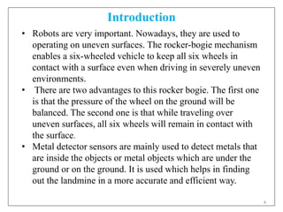 4
Introduction
• Robots are very important. Nowadays, they are used to
operating on uneven surfaces. The rocker-bogie mechanism
enables a six-wheeled vehicle to keep all six wheels in
contact with a surface even when driving in severely uneven
environments.
• There are two advantages to this rocker bogie. The first one
is that the pressure of the wheel on the ground will be
balanced. The second one is that while traveling over
uneven surfaces, all six wheels will remain in contact with
the surface.
• Metal detector sensors are mainly used to detect metals that
are inside the objects or metal objects which are under the
ground or on the ground. It is used which helps in finding
out the landmine in a more accurate and efficient way.
 