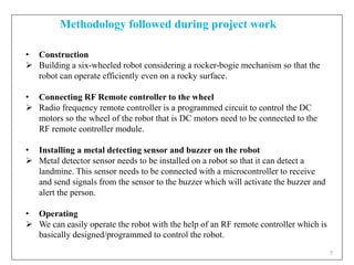 7
• Construction
 Building a six-wheeled robot considering a rocker-bogie mechanism so that the
robot can operate efficiently even on a rocky surface.
• Connecting RF Remote controller to the wheel
 Radio frequency remote controller is a programmed circuit to control the DC
motors so the wheel of the robot that is DC motors need to be connected to the
RF remote controller module.
• Installing a metal detecting sensor and buzzer on the robot
 Metal detector sensor needs to be installed on a robot so that it can detect a
landmine. This sensor needs to be connected with a microcontroller to receive
and send signals from the sensor to the buzzer which will activate the buzzer and
alert the person.
• Operating
 We can easily operate the robot with the help of an RF remote controller which is
basically designed/programmed to control the robot.
Methodology followed during project work
 