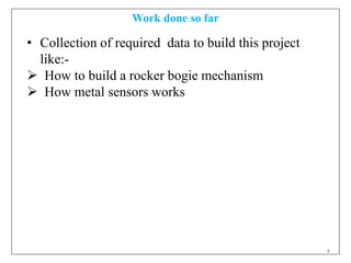 8
Work done so far
• Collection of required data to build this project
like:-
 How to build a rocker bogie mechanism
 How metal sensors works
 