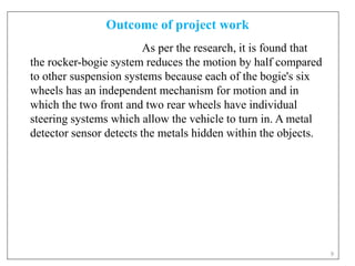 Outcome of project work
9
As per the research, it is found that
the rocker-bogie system reduces the motion by half compared
to other suspension systems because each of the bogie's six
wheels has an independent mechanism for motion and in
which the two front and two rear wheels have individual
steering systems which allow the vehicle to turn in. A metal
detector sensor detects the metals hidden within the objects.
 