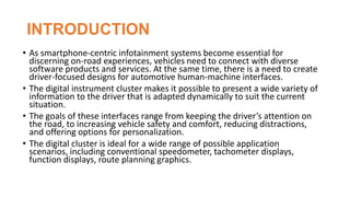 INTRODUCTION
• As smartphone-centric infotainment systems become essential for
discerning on-road experiences, vehicles need to connect with diverse
software products and services. At the same time, there is a need to create
driver-focused designs for automotive human-machine interfaces.
• The digital instrument cluster makes it possible to present a wide variety of
information to the driver that is adapted dynamically to suit the current
situation.
• The goals of these interfaces range from keeping the driver’s attention on
the road, to increasing vehicle safety and comfort, reducing distractions,
and offering options for personalization.
• The digital cluster is ideal for a wide range of possible application
scenarios, including conventional speedometer, tachometer displays,
function displays, route planning graphics.
 