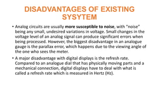 DISADVANTAGES OF EXISTING
SYSYTEM
• Analog circuits are usually more susceptible to noise, with “noise”
being any small, undesired variations in voltage. Small changes in the
voltage level of an analog signal can produce significant errors when
being processed. However, the biggest disadvantage in an analogue
gauge is the parallax error, which happens due to the viewing angle of
the one who sees the meter.
• A major disadvantage with digital displays is the refresh rate.
Compared to an analogue dial that has physically moving parts and a
mechanical connection, digital displays have to deal with what is
called a refresh rate which is measured in Hertz (Hz).
 