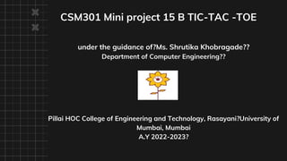 CSM301 Mini project 15 B TIC-TAC -TOE
under the guidance of?Ms. Shrutika Khobragade??
Department of Computer Engineering??
Pillai HOC College of Engineering and Technology, Rasayani?University of
Mumbai, Mumbai
A.Y 2022-2023?
 