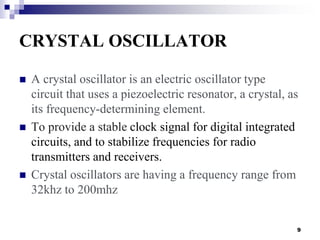 CRYSTAL OSCILLATOR
 A crystal oscillator is an electric oscillator type
circuit that uses a piezoelectric resonator, a cr...