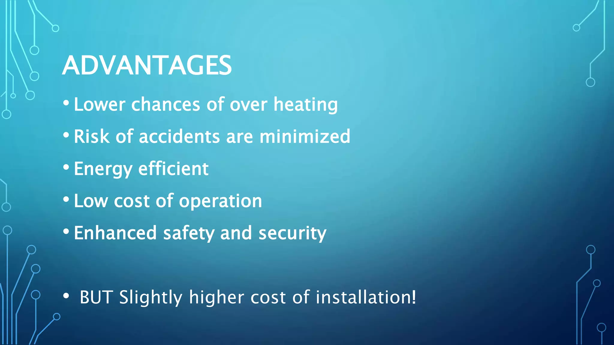 ADVANTAGES
• Lower chances of over heating
• Risk of accidents are minimized
• Energy efficient
• Low cost of operation
• Enhanced safety and security
• BUT Slightly higher cost of installation!
 