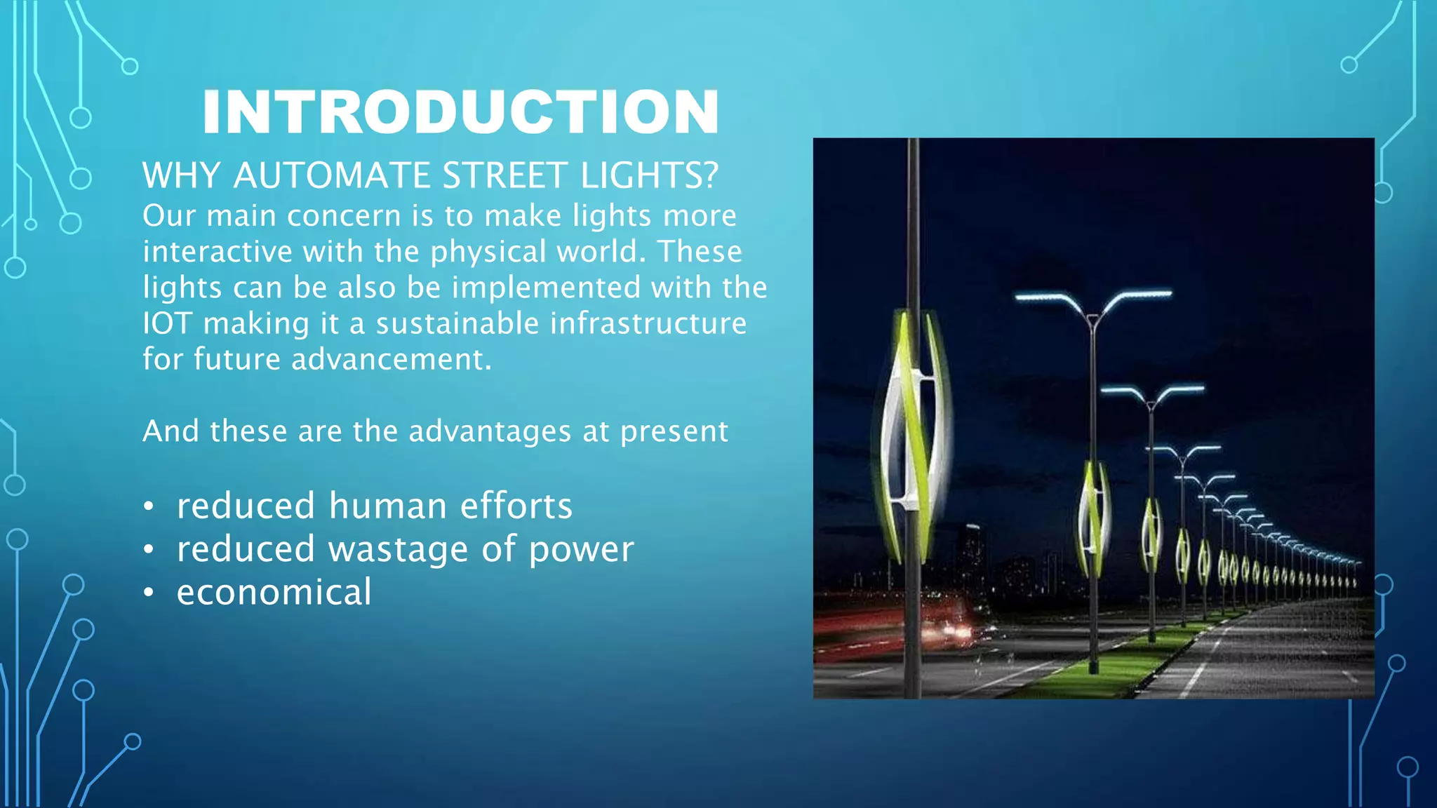 INTRODUCTION
WHY AUTOMATE STREET LIGHTS?
Our main concern is to make lights more
interactive with the physical world. These
lights can be also be implemented with the
IOT making it a sustainable infrastructure
for future advancement.
And these are the advantages at present
• reduced human efforts
• reduced wastage of power
• economical
 