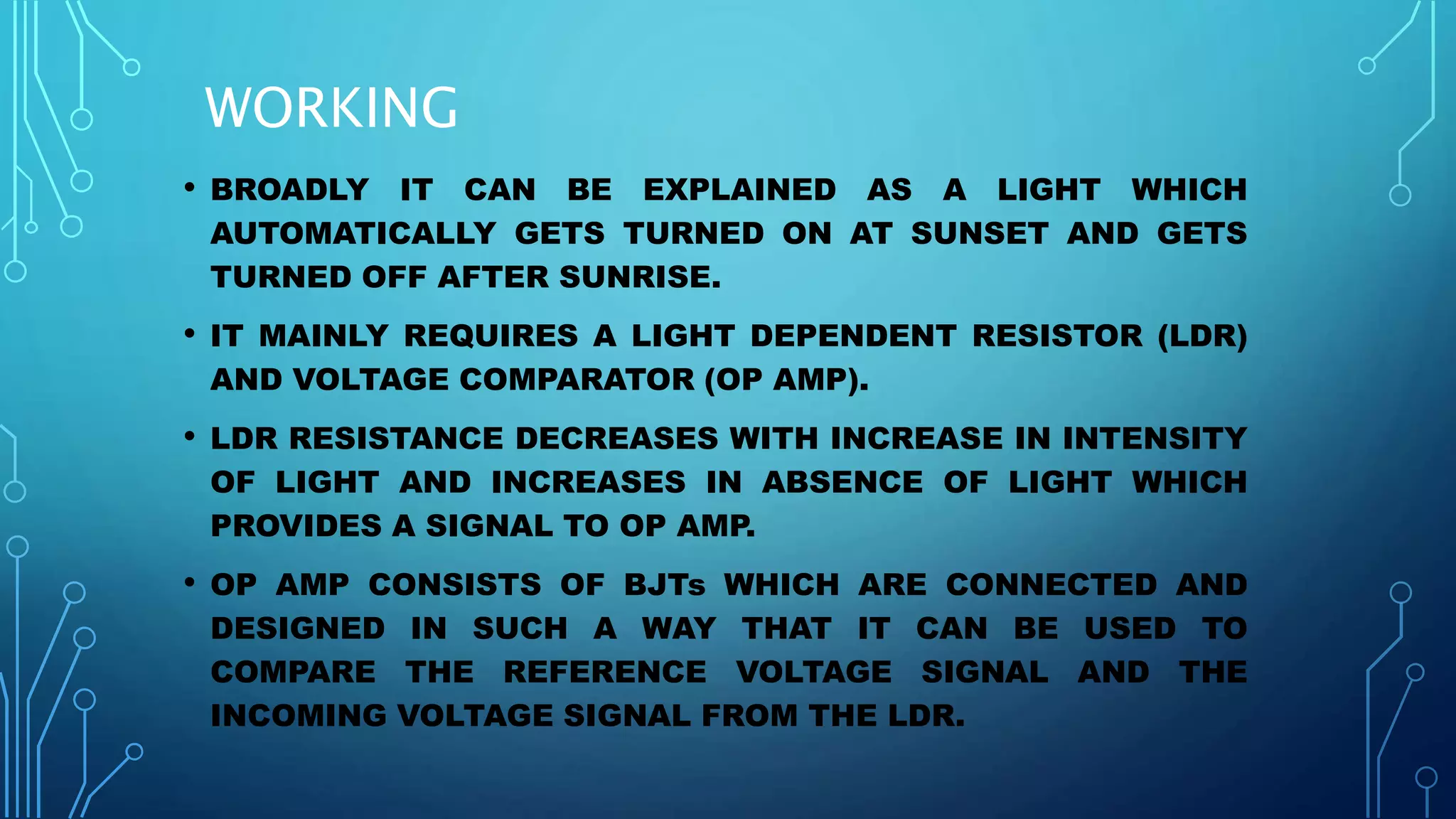 • BROADLY IT CAN BE EXPLAINED AS A LIGHT WHICH
AUTOMATICALLY GETS TURNED ON AT SUNSET AND GETS
TURNED OFF AFTER SUNRISE.
• IT MAINLY REQUIRES A LIGHT DEPENDENT RESISTOR (LDR)
AND VOLTAGE COMPARATOR (OP AMP).
• LDR RESISTANCE DECREASES WITH INCREASE IN INTENSITY
OF LIGHT AND INCREASES IN ABSENCE OF LIGHT WHICH
PROVIDES A SIGNAL TO OP AMP.
• OP AMP CONSISTS OF BJTs WHICH ARE CONNECTED AND
DESIGNED IN SUCH A WAY THAT IT CAN BE USED TO
COMPARE THE REFERENCE VOLTAGE SIGNAL AND THE
INCOMING VOLTAGE SIGNAL FROM THE LDR.
WORKING
 