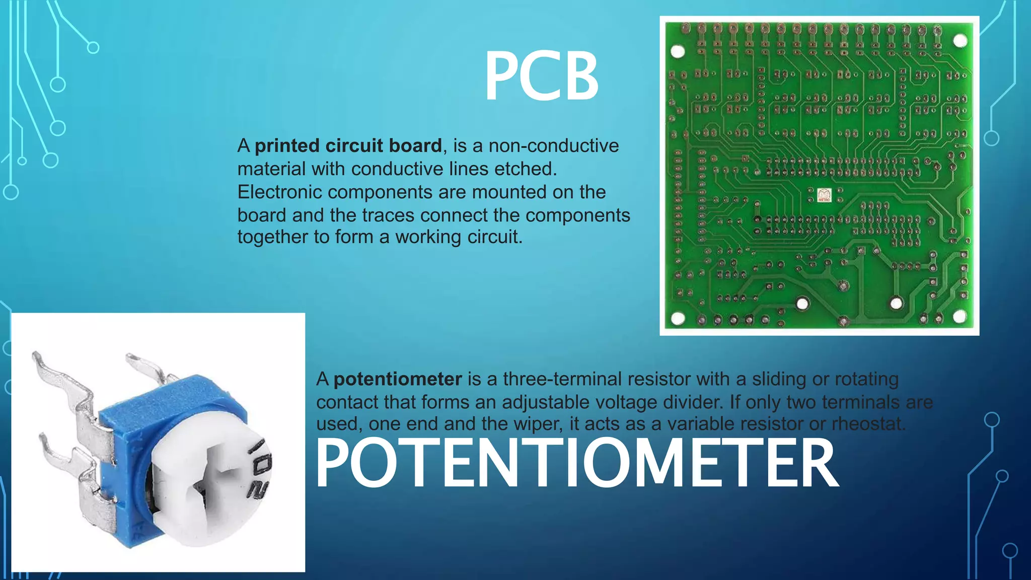 PCB
A printed circuit board, is a non-conductive
material with conductive lines etched.
Electronic components are mounted on the
board and the traces connect the components
together to form a working circuit.
POTENTIOMETER
A potentiometer is a three-terminal resistor with a sliding or rotating
contact that forms an adjustable voltage divider. If only two terminals are
used, one end and the wiper, it acts as a variable resistor or rheostat.
 