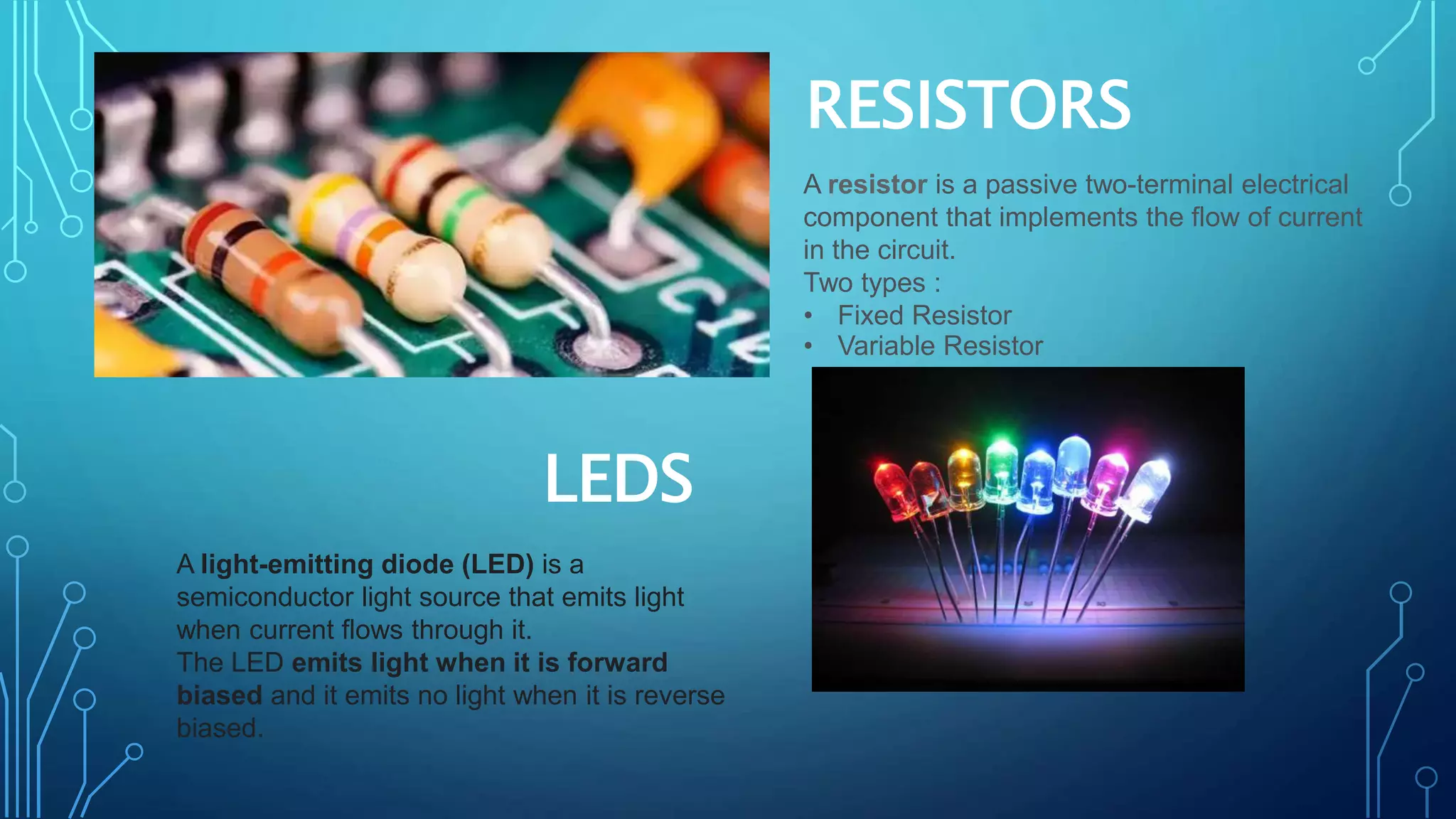 RESISTORS
LEDS
A resistor is a passive two-terminal electrical
component that implements the flow of current
in the circuit.
Two types :
• Fixed Resistor
• Variable Resistor
A light-emitting diode (LED) is a
semiconductor light source that emits light
when current flows through it.
The LED emits light when it is forward
biased and it emits no light when it is reverse
biased.
 