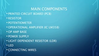 MAIN COMPONENTS
• PRINTED CIRCUIT BOARD (PCB)
• RESISTOR
• POTENTIOMETER
• OPERATIONAL AMPLIFIER (IC LM358)
• OP AMP BASE
• POWER SUPPLY
• LIGHT DEPENDENT RESISTOR (LDR)
• LED
• CONNECTING WIRES
 