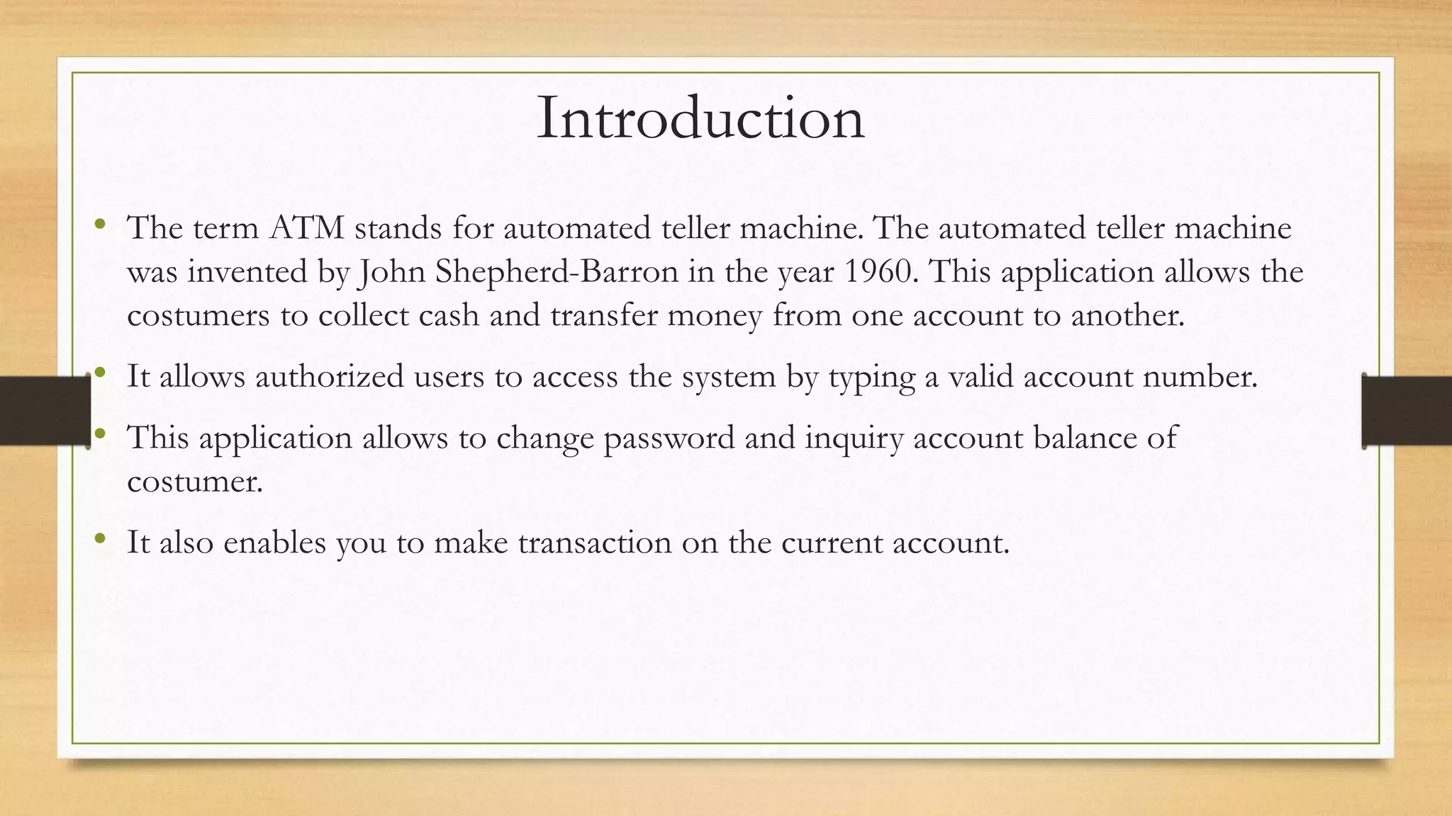 Introduction
• The term ATM stands for automated teller machine. The automated teller machine
was invented by John Shepherd-Barron in the year 1960. This application allows the
costumers to collect cash and transfer money from one account to another.
• It allows authorized users to access the system by typing a valid account number.
• This application allows to change password and inquiry account balance of
costumer.
• It also enables you to make transaction on the current account.
 