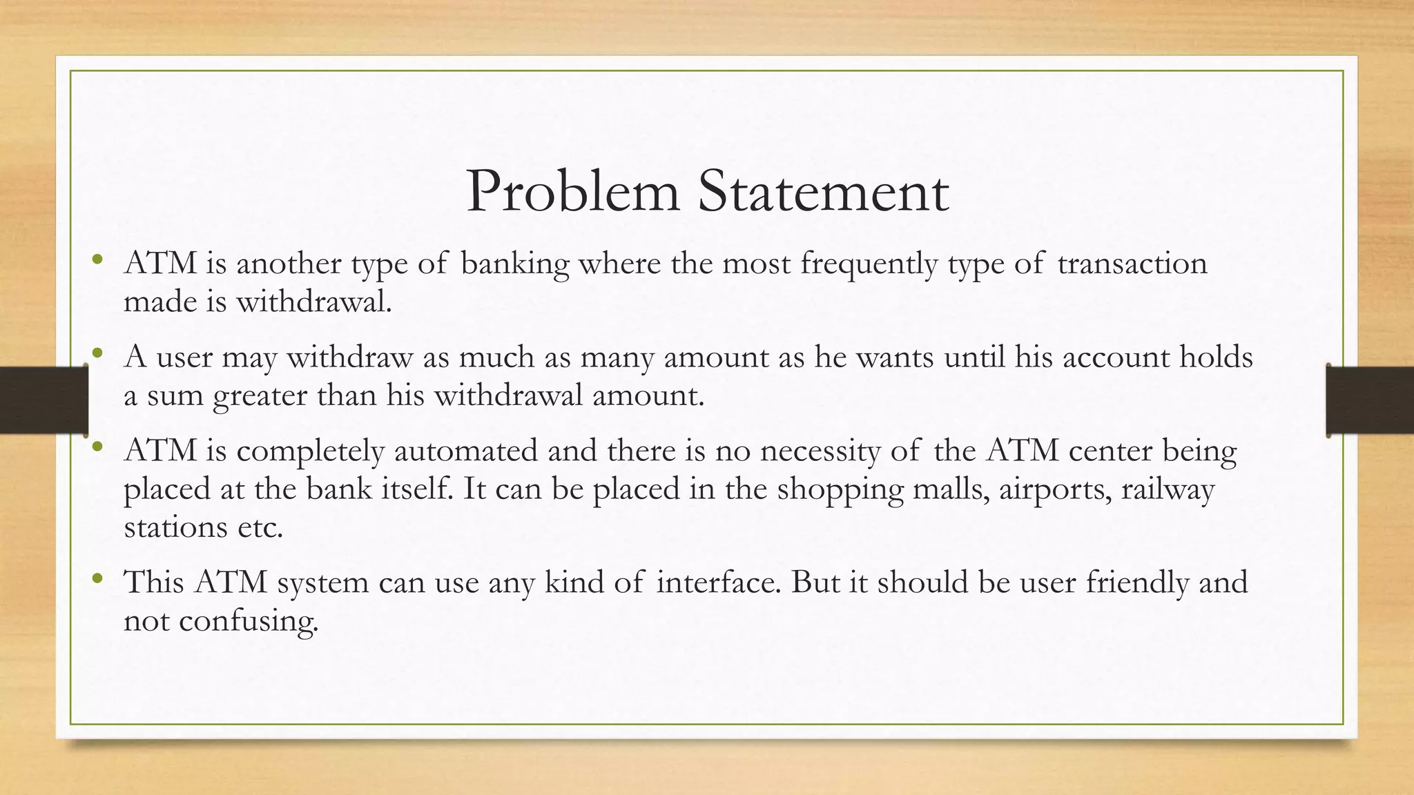 Problem Statement
• ATM is another type of banking where the most frequently type of transaction
made is withdrawal.
• A user may withdraw as much as many amount as he wants until his account holds
a sum greater than his withdrawal amount.
• ATM is completely automated and there is no necessity of the ATM center being
placed at the bank itself. It can be placed in the shopping malls, airports, railway
stations etc.
• This ATM system can use any kind of interface. But it should be user friendly and
not confusing.
 