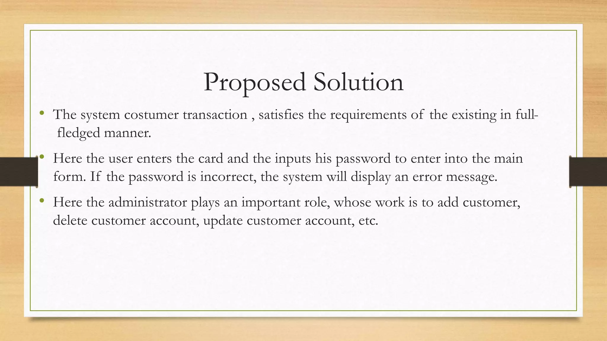 Proposed Solution
• The system costumer transaction , satisfies the requirements of the existing in full-
fledged manner.
• Here the user enters the card and the inputs his password to enter into the main
form. If the password is incorrect, the system will display an error message.
• Here the administrator plays an important role, whose work is to add customer,
delete customer account, update customer account, etc.
 