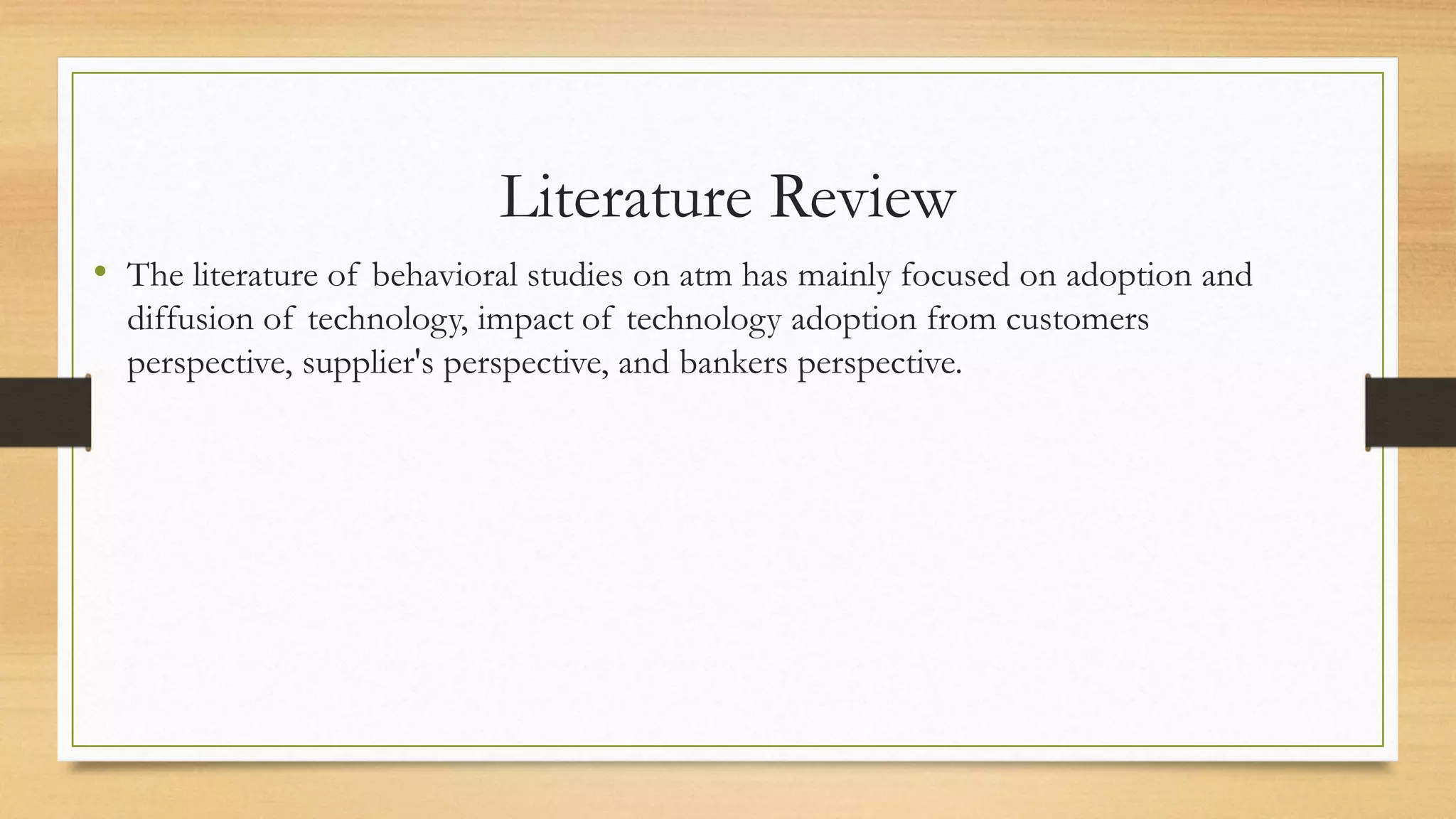 Literature Review
• The literature of behavioral studies on atm has mainly focused on adoption and
diffusion of technology, impact of technology adoption from customers
perspective, supplier's perspective, and bankers perspective.
 