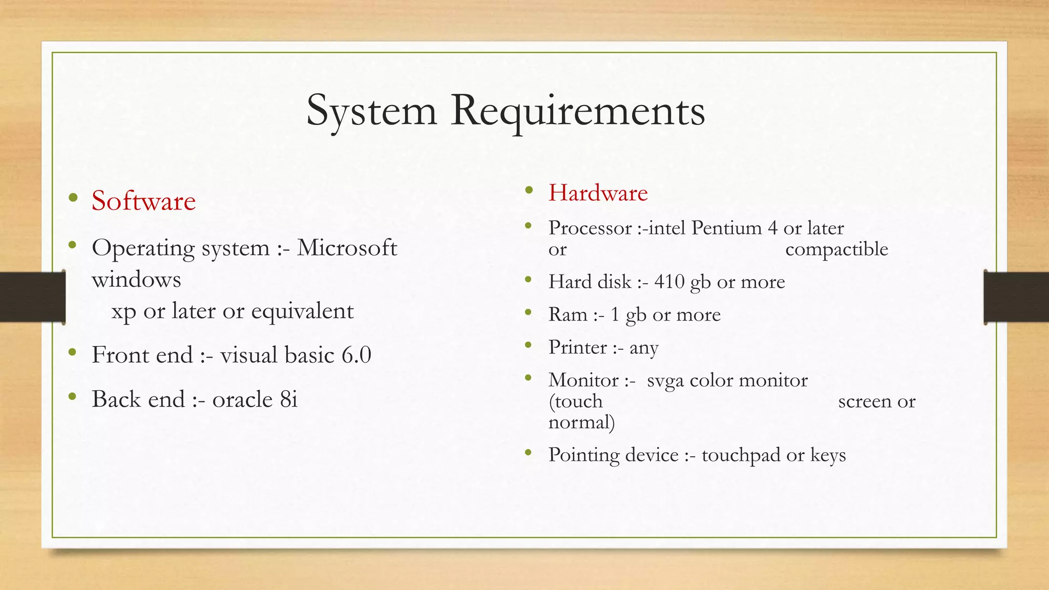 System Requirements
• Software
• Operating system :- Microsoft
windows
xp or later or equivalent
• Front end :- visual basic 6.0
• Back end :- oracle 8i
• Hardware
• Processor :-intel Pentium 4 or later
or compactible
• Hard disk :- 410 gb or more
• Ram :- 1 gb or more
• Printer :- any
• Monitor :- svga color monitor
(touch screen or
normal)
• Pointing device :- touchpad or keys
 