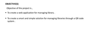 OBJECTIVE(S)
 To create a web application for managing library .
 To create a smart and simple solution for managing libraries through a QR code
system .
Objective of the project is ,
 