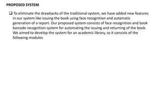 PROPOSED SYSTEM
 To eliminate the drawbacks of the traditional system, we have added new features
in our system like issuing the book using face recognition and automatic
generation of a report. Our proposed system consists of face recognition and book
barcode recognition system for automating the issuing and returning of the book.
We aimed to develop the system for an academic library, so it consists of the
following modules
 