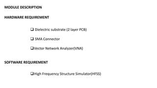 MODULE DESCRIPTION
HARDWARE REQUIREMENT
 Dielectric substrate (2 layer PCB)
 SMA Connector
Vector Network Analyzer(VNA)
SOFTWARE REQUIREMENT
High Frequency Structure Simulator(HFSS)
 