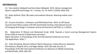 REFERENCE(S)
[1]. Sree Lakshmi Addepalli and Sree Gowri Addepalli. 2014. Library management
system using RFID technology. Int. J. Compu. Sci. Inf. Techn 5 (2014), 6932–935.
[2] Robin Ashford. 2010. QR codes and academic libraries: Reaching mobile users.
(2010).
[3]. A Larsan Aro Brian, L Arockiam, and PDSK Malarchelvi. 2014. An IOT based
secured smart library system with NFC based book tracking. International Journal
of Emerging Technology in Computer Science & Electronics (IJETCSE) 11, 5 (2014).
[4]. Abderrahim El Mhouti and Mohamed Erradi. 2018. Towards a Smart Learning Management System
(smart-LMS) to Improve Collaborative Learning in
Higher Education. In Proceedings of the 3rd International Conference on Smart
City Applications. ACM, 7.
[5] Peter Kieseberg, Manuel Leithner, Martin Mulazzani, Lindsay Munroe, Sebastian
Schrittwieser, Mayank Sinha, and Edgar Weippl. 2010. QR code security. In
Proceedings of the 8th International Conference on Advances in Mobile Computing
and Multimedia. ACM, 430–435.
 