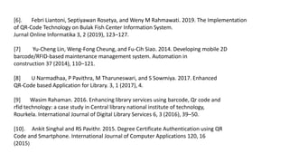 [6]. Febri Liantoni, Septiyawan Rosetya, and Weny M Rahmawati. 2019. The Implementation
of QR-Code Technology on Bulak Fish Center Information System.
Jurnal Online Informatika 3, 2 (2019), 123–127.
[7] Yu-Cheng Lin, Weng-Fong Cheung, and Fu-Cih Siao. 2014. Developing mobile 2D
barcode/RFID-based maintenance management system. Automation in
construction 37 (2014), 110–121.
[8] U Narmadhaa, P Pavithra, M Tharuneswari, and S Sowmiya. 2017. Enhanced
QR-Code based Application for Library. 3, 1 (2017), 4.
[9] Wasim Rahaman. 2016. Enhancing library services using barcode, Qr code and
rfid technology: a case study in Central library national institute of technology,
Rourkela. International Journal of Digital Library Services 6, 3 (2016), 39–50.
[10]. Ankit Singhal and RS Pavithr. 2015. Degree Certificate Authentication using QR
Code and Smartphone. International Journal of Computer Applications 120, 16
(2015)
 