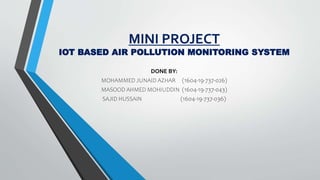 MINI PROJECT
IOT BASED AIR POLLUTION MONITORING SYSTEM
DONE BY:
MOHAMMED JUNAID AZHAR (1604-19-737-026)
MASOOD AHMED MOHIUDDIN (1604-19-737-043)
SAJID HUSSAIN (1604-19-737-036)
 