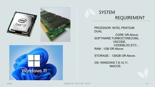 PRCESSOR: INTEL PENTIUM
DUAL
CORE OR Above.
SOFTWARE:TURBOC7(RECOM),
VSCODE,
CODEBLOC,ETC…
RAM : 1GB OR Above.
STORAGE : 126GB OR Above.
OS: WINDOWS 7,8,10,11.
MACOS.
SYSTEM
REQUIREMENT
 