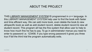 ABOUT THE PROJECT
THIS LIBRARY MANAGEMENT SYSTEM IS programmed in c++ language. In
this LIBRARY MANAGEMENT SYSTEM help user to find the book with faster
and time efficient way. We can add more book, even delete the book & view
all/specific book as well as add student record, delete student record & view all
student record. This program all has the fine system that allow user to help to
know how much fine he has to pay. To go in administrator menue you need to
enter to password i.e. 123456. if you type wrong password it gives you three
trys if fail the third trial the program automatically exits.
 