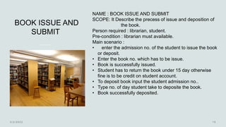 BOOK ISSUE AND
SUBMIT
NAME : BOOK ISSUE AND SUBMIT
SCOPE: It Describe the precess of issue and deposition of
the book.
Person required : librarian, student.
Pre-condition : librarian must available.
Main scenario :
• enter the admission no. of the student to issue the book
or deposit.
• Enter the book no. which has to be issue.
• Book is successfully issued.
• Student has to return the book under 15 day otherwise
fine is to be credit on student account.
• To deposit book input the student admission no..
• Type no. of day student take to deposite the book.
• Book successfully deposited.
 
