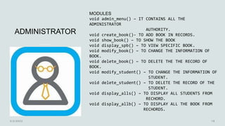ADMINISTRATOR
MODULES
void admin_menu() – IT CONTAINS ALL THE
ADMINISTRATOR
AUTHORITY.
void create_book()- TO ADD BOOK IN RECORDS.
void show_book() – TO SHOW THE BOOK
void display_spb() – TO VIEW SPECIFIC BOOK.
void modify_book() – TO CHANGE THE INFORMATION OF
BOOK.
void delete_book() – TO DELETE THE THE RECORD OF
BOOK.
void modify_student() – TO CHANGE THE INFORMATION OF
STUDENT.
void delete_student() – TO DELETE THE RECORD OF THE
STUDENT.
void display_alls() – TO DISPLAY ALL STUDENTS FROM
RECHORD.
void display_allb() – TO DISPLAY ALL THE BOOK FROM
RECHORDS.
 