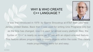 WHY & WHO CREATE
C++ LANGUAGE ?
It was first introduced in 1979 by Bjarne Stroustrup at AT&T Bell Labs New
Jersey, United States. Back then it was used for writing Unix Programs only but
as the time has changed, now it is used for almost every platform. Also, the
Syntax of “C++” is nearly as same as “C” but with an object-oriented feature.
This feature allows programmers to create objects within the code. This clearly
made programming more fun and easy.
 