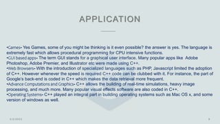 APPLICATION
•Games- Yes Games, some of you might be thinking is it even possible? the answer is yes. The language is
extremely fast which allows procedural programming for CPU intensive functions.
•GUI based apps- The term GUI stands for a graphical user interface. Many popular apps like Adobe
Photoshop, Adobe Premier, and Illustrator etc were made using C++.
•Web Browsers- With the introduction of specialized languages such as PHP, Javascript limited the adoption
of C++. However whenever the speed is required C++ code can be clubbed with it. For instance, the part of
Google’s back-end is coded in C++ which makes the data retrieval more frequent.
•Advance Computations and Graphics- C++ allows the building of real-time simulations, heavy image
processing, and much more. Many popular visual effects software are also coded in C++.
•Operating Systems- C++ played an integral part in building operating systems such as Mac OS x, and some
version of windows as well.
 