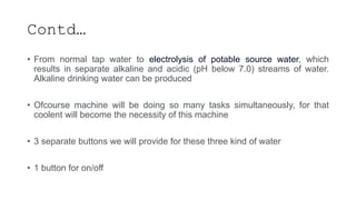Contd…
• From normal tap water to electrolysis of potable source water, which
results in separate alkaline and acidic (pH below 7.0) streams of water.
Alkaline drinking water can be produced
• Ofcourse machine will be doing so many tasks simultaneously, for that
coolent will become the necessity of this machine
• 3 separate buttons we will provide for these three kind of water
• 1 button for on/off
 