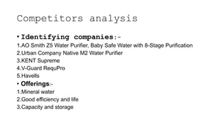 Competitors analysis
• Identifying companies:-
1.AO Smith Z5 Water Purifier, Baby Safe Water with 8-Stage Purification
2.Urban Company Native M2 Water Purifier
3.KENT Supreme
4.V-Guard RequPro
5.Havells
• Offerings:-
1.Mineral water
2.Good efficiency and life
3.Capacity and storage
 