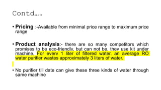 Contd….
• Pricing :-Available from minimal price range to maximum price
range
• Product analysis:- there are so many competitors which
promises to be eco-friendly, but can not be, they use kit under
machine, For every 1 liter of filtered water, an average RO
water purifier wastes approximately 3 liters of water.
• No purifier till date can give these three kinds of water through
same machine
 