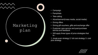Marketing
plan
• Campaign
• Pamphlets
• Tele-calling
• Advertisement(mass media, social media)
• Giving offers
• Giving gift vouchers, gifts and exchange offer
• Customer care service and post-purchase
service and feedback
• Will apply three types of price strategies that
is:-
1. break-even strategy 2. full cost strategy 3. cost
plus strategy
 