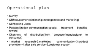 Operational plan
• Survey
• CRM(customer relationship management and marketing)
• Connecting users
• Personalization-communication-special treatment benefits-
reward
• Channels of distribution(from producer/manufacturer to
consumer)
• 1.market research-2.marketing communication-3.product
promotion-4.after sale service-5.customer support
 