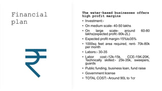 Financial
plan
The water-based businesses offers
high profit margins
• Investment:-
• On medium scale- 40-50 lakhs
• On large scale- around 60-80
lakhs(expected profit:-90k-2L)
• Expected profit margin-15%to35%
• 1000sq feet area required, rent- 70k-80k
per month
• Labors:- 30-35
• Labor cost:-12k-15k, CCE-15K-20K,
Technically skilled:- 25k-35k, sweepers,
guards
• Public funding, business loan, fund raise
• Government license
• TOTAL COST:- Around 90L to 1cr
 