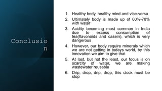 Conclusio
n
1. Healthy body, healthy mind and vice-versa
2. Ultimately body is made up of 60%-70%
with water
3. Acidity becoming most common in India
due to excess consumption of
tea(flavonoids and casein), which is very
dangerous
4. However, our body require minerals which
we are not getting in todays world, by this
innovation we aim to give that
5. At last, but not the least, our focus is on
scarcity of water, we are making
wastewater reusable
6. Drip, drop, drip, drop, this clock must be
stop
 