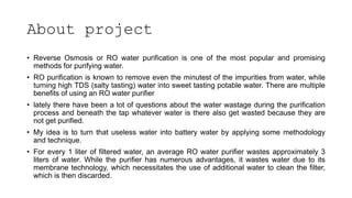 About project
• Reverse Osmosis or RO water purification is one of the most popular and promising
methods for purifying water.
• RO purification is known to remove even the minutest of the impurities from water, while
turning high TDS (salty tasting) water into sweet tasting potable water. There are multiple
benefits of using an RO water purifier
• lately there have been a lot of questions about the water wastage during the purification
process and beneath the tap whatever water is there also get wasted because they are
not get purified.
• My idea is to turn that useless water into battery water by applying some methodology
and technique.
• For every 1 liter of filtered water, an average RO water purifier wastes approximately 3
liters of water. While the purifier has numerous advantages, it wastes water due to its
membrane technology, which necessitates the use of additional water to clean the filter,
which is then discarded.
 