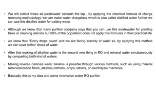 • We will collect these all wastewater beneath the tap , by applying the chemical formula of charge
removing methodology, we can make water chargeless which is also called distilled water further we
can use this distilled water for battery water
• Although we know that many purified company says that you can use this wastewater for planting
trees or cleaning utensils but 80% of the population does not apply this formulas in their practical life
• we know that “Every drops count” and we are facing scarcity of water so, by applying this method
we can save million drops of water
• After that making of alkaline water is the second new thing in RO and mineral water simultaneously
by comparting both kind of waters.
• Making reverse osmosis water alkaline is possible through various methods, such as using mineral
remineralization filters, alkaline pitchers, drops, tablets, or electrolysis machines.
• Basically, this is my idea and some innovation under RO purifier.
 