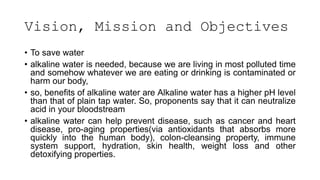 Vision, Mission and Objectives
• To save water
• alkaline water is needed, because we are living in most polluted time
and somehow whatever we are eating or drinking is contaminated or
harm our body,
• so, benefits of alkaline water are Alkaline water has a higher pH level
than that of plain tap water. So, proponents say that it can neutralize
acid in your bloodstream
• alkaline water can help prevent disease, such as cancer and heart
disease, pro-aging properties(via antioxidants that absorbs more
quickly into the human body), colon-cleansing property, immune
system support, hydration, skin health, weight loss and other
detoxifying properties.
 