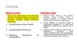Contd…
Mineral water
• Due to its carbonation and mineral
content, mineral water is known to
provide multiple health benefits,
including:
1. Contributing to Heart Health
2. Lowering Blood Pressure
3. Relieving Symptoms of
Constipation.
Distilled water
1. Normal water leads to the battery
working much harder than it
should resulting in a higher internal
temperature and faster evaporation.
2. Using distilled or deionized water is
recommend because it is free from
additional minerals you would find in
water
3. Distilled water is ideal for when purity is
important. Common uses
include: Medical tools and procedures.
Hospitals clean equipment with it to help
avoid contamination and infections
 