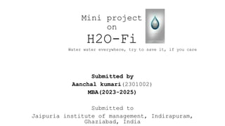 Mini project
on
H2O-Fi
Submitted by
Aanchal kumari(2301002)
MBA(2023-2025)
Submitted to
Jaipuria institute of management, Indirapuram,
Ghaziabad, India
Water water everywhere, try to save it, if you care
 