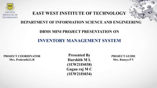 EAST WEST INSTITUTE OF TECHNOLOGY
DEPARTMENT OF INFORMATION SCIENCE AND ENGINEERING
DBMS MINI PROJECT PRESENTATION ON
INVENTORY MANAGEMENT SYSTEM
Presented By
Harshith M L
(1EW21IS038)
Gagan raj M C
(1EW21IS034)
PROJECT GUIDE
Mrs. Ramya P V
PROJECT COORDINATOR
Mrs. Prakruthi.G.R
 