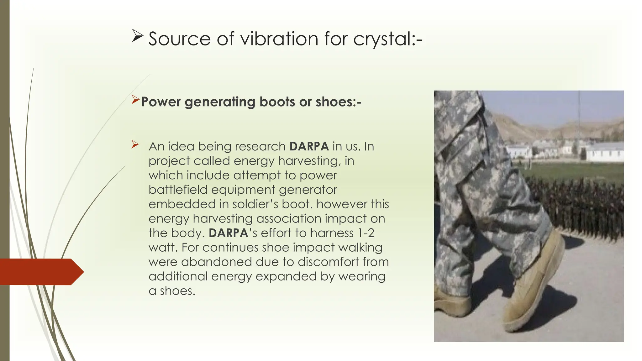  Source of vibration for crystal:-
Power generating boots or shoes:-
 An idea being research DARPA in us. In
project called energy harvesting, in
which include attempt to power
battlefield equipment generator
embedded in soldier’s boot. however this
energy harvesting association impact on
the body. DARPA’s effort to harness 1-2
watt. For continues shoe impact walking
were abandoned due to discomfort from
additional energy expanded by wearing
a shoes.
 
