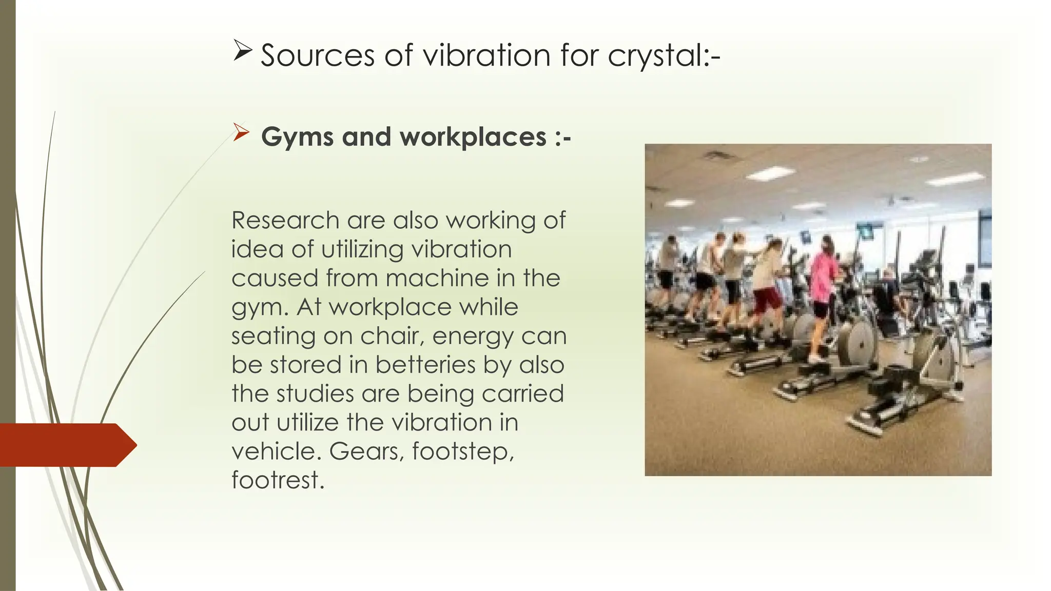  Sources of vibration for crystal:-
 Gyms and workplaces :-
Research are also working of
idea of utilizing vibration
caused from machine in the
gym. At workplace while
seating on chair, energy can
be stored in betteries by also
the studies are being carried
out utilize the vibration in
vehicle. Gears, footstep,
footrest.
 